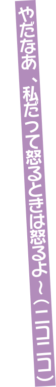 やだなあ、私だって怒るときは怒るよ～（ニコニコ）