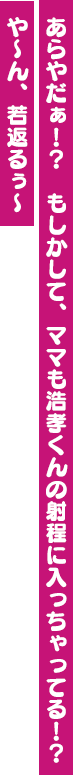 あらやだぁ！？　もしかして、ママも浩孝くんの射程に入っちゃってる！？　や～ん、若返るぅ～